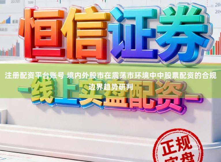 注册配资平台账号 境内外股市在震荡市环境中中股票配资的合规边界趋势研判