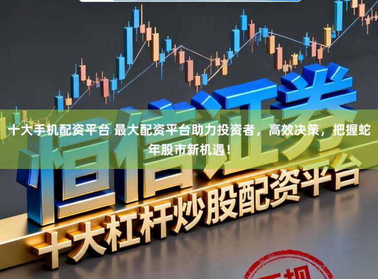 十大手机配资平台 最大配资平台助力投资者，高效决策，把握蛇年股市新机遇！