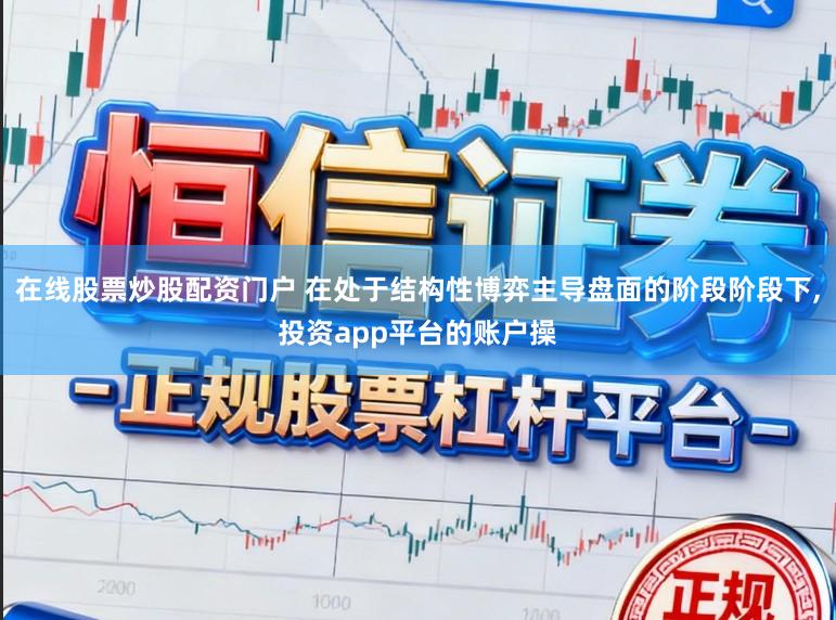 在线股票炒股配资门户 在处于结构性博弈主导盘面的阶段阶段下，投资app平台的账户操