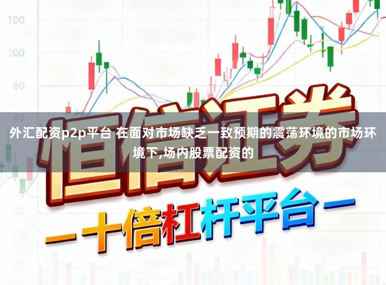 外汇配资p2p平台 在面对市场缺乏一致预期的震荡环境的市场环境下，场内股票配资的