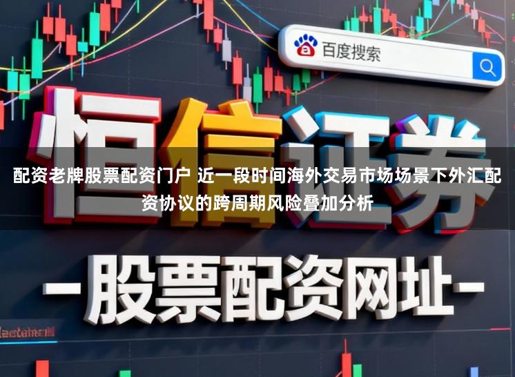 配资老牌股票配资门户 近一段时间海外交易市场场景下外汇配资协议的跨周期风险叠加分析