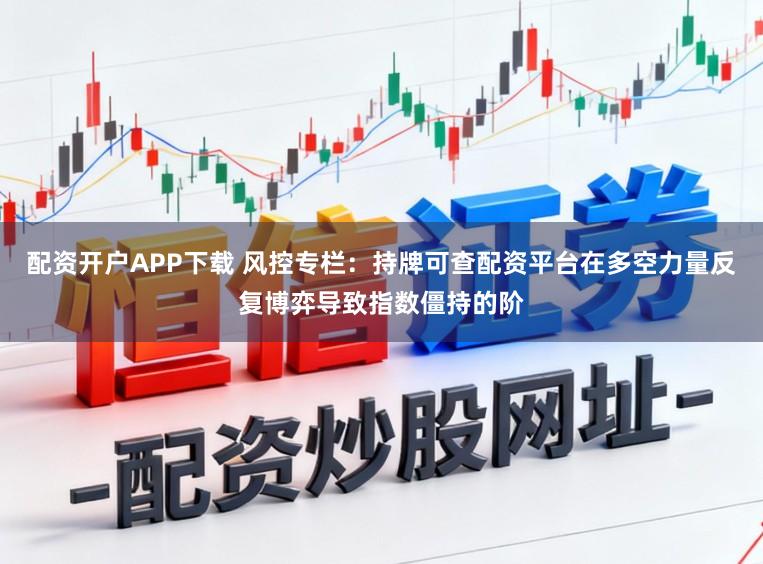 配资开户APP下载 风控专栏：持牌可查配资平台在多空力量反复博弈导致指数僵持的阶