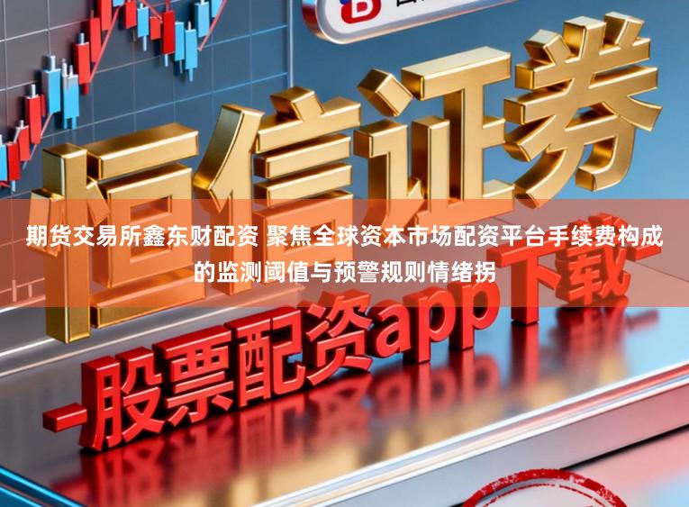 期货交易所鑫东财配资 聚焦全球资本市场配资平台手续费构成的监测阈值与预警规则情绪拐