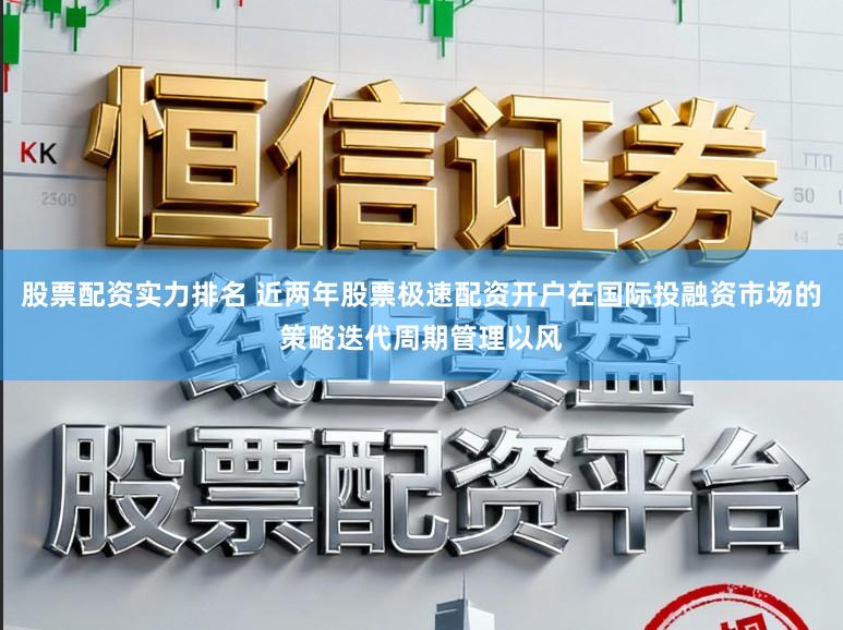 股票配资实力排名 近两年股票极速配资开户在国际投融资市场的策略迭代周期管理以风