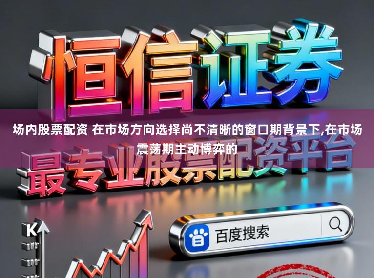 场内股票配资 在市场方向选择尚不清晰的窗口期背景下，在市场震荡期主动博弈的