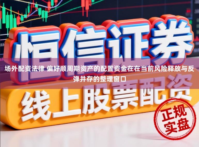 场外配资法律 偏好顺周期资产的配置资金在在当前风险释放与反弹并存的整理窗口