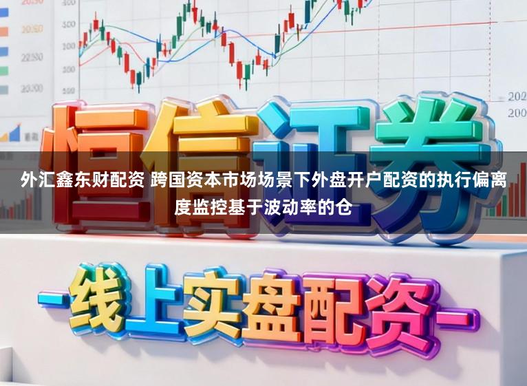外汇鑫东财配资 跨国资本市场场景下外盘开户配资的执行偏离度监控基于波动率的仓