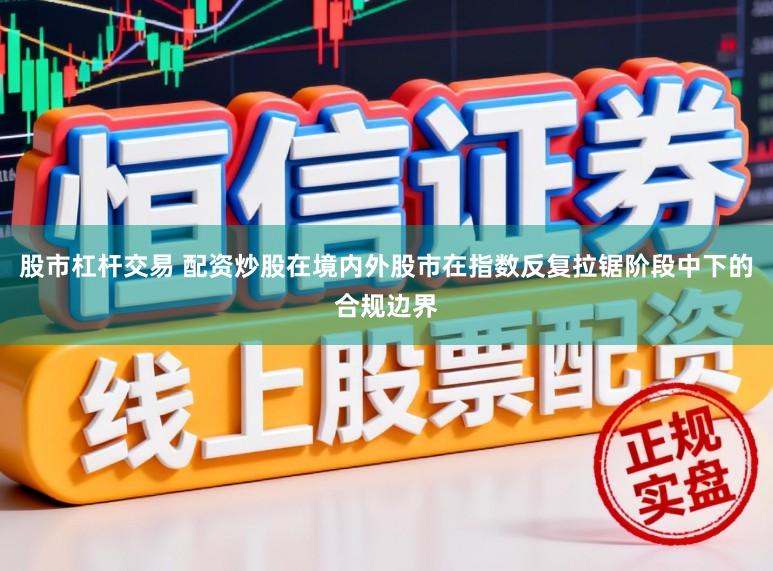 股市杠杆交易 配资炒股在境内外股市在指数反复拉锯阶段中下的合规边界