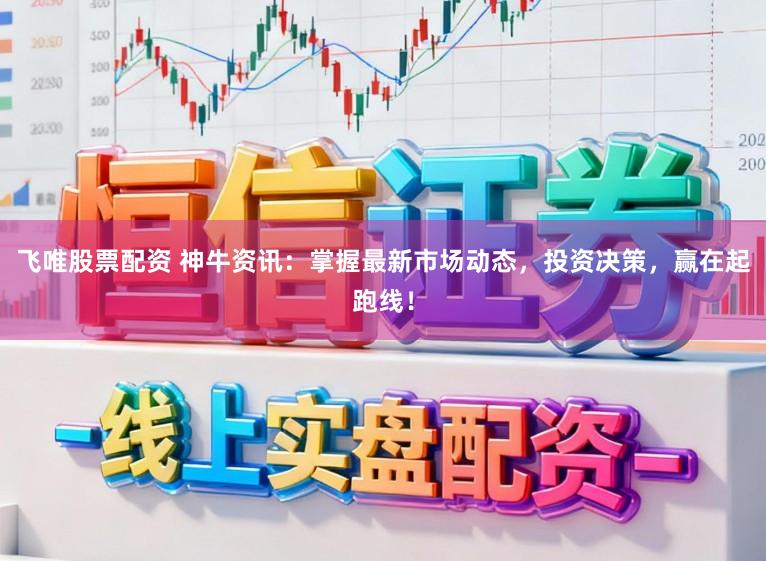 飞唯股票配资 神牛资讯：掌握最新市场动态，投资决策，赢在起跑线！